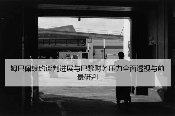 姆巴佩续约谈判进展与巴黎财务压力全面透视与前景研判